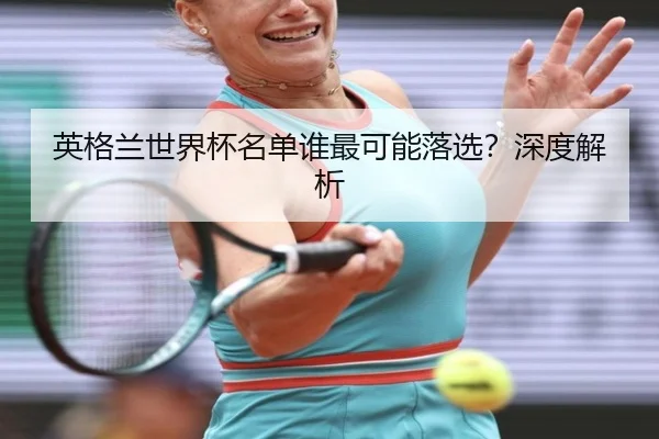 英格兰世界杯名单谁最可能落选？深度解析